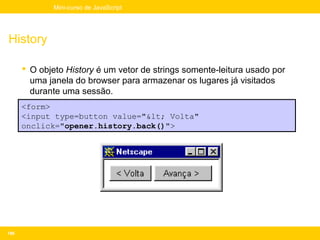 Mini-curso de JavaScript




History

       O objeto History é um vetor de strings somente-leitura usado por
        uma janela do browser para armazenar os lugares já visitados
        durante uma sessão.
      <form>
      <input type=button value="< Volta"
      onclick="opener.history.back()">




196
 
