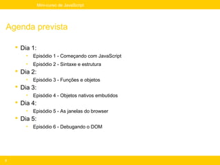 Mini-curso de JavaScript




Agenda prevista

     Dia 1:
        •   Episódio 1 - Começando com JavaScript
        •   Episódio 2 - Sintaxe e estrutura
     Dia 2:
        •   Episódio 3 - Funções e objetos
     Dia 3:
        •   Episódio 4 - Objetos nativos embutidos
     Dia 4:
        •   Episódio 5 - As janelas do browser
     Dia 5:
        •   Episódio 6 - Debugando o DOM




2
 
