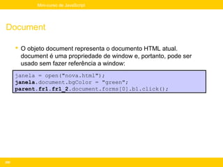 Mini-curso de JavaScript




Document

       O objeto document representa o documento HTML atual.
        document é uma propriedade de window e, portanto, pode ser
        usado sem fazer referência a window:
      janela = open("nova.html");
      janela.document.bgColor = "green";
      parent.fr1.fr1_2.document.forms[0].b1.click();




200
 