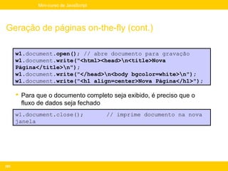 Mini-curso de JavaScript




Geração de páginas on-the-fly (cont.)

      w1.document.open(); // abre documento para gravação
      w1.document.write("<html><head>n<title>Nova
      Página</title>n");
      w1.document.write("</head>n<body bgcolor=white>n");
      w1.document.write("<h1 align=center>Nova Página</h1>");

       Para que o documento completo seja exibido, é preciso que o
        fluxo de dados seja fechado
      w1.document.close();              // imprime documento na nova
      janela




205
 