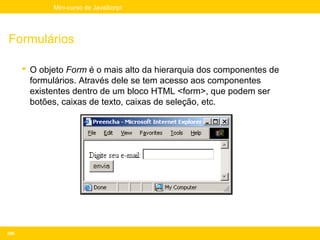 Mini-curso de JavaScript




Formulários

       O objeto Form é o mais alto da hierarquia dos componentes de
        formulários. Através dele se tem acesso aos componentes
        existentes dentro de um bloco HTML <form>, que podem ser
        botões, caixas de texto, caixas de seleção, etc.




206
 