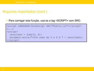 Mini-curso de JavaScript




Arquivos importados (cont.)

      Para carregar esta função, usa-se a tag <SCRIPT> com SRC:

     <script LANGUAGE=JavaScript SRC="biblio.js"></script>
     (...)
     <script>
       resultado = soma(5, 6);
       document.write("<P>A soma de 5 e 6 é " + resultado);
     </script>




21
 