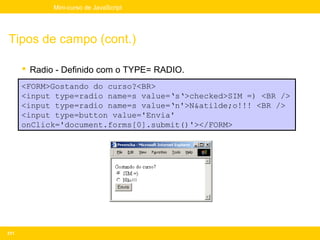 Mini-curso de JavaScript




Tipos de campo (cont.)

       Radio - Definido com o TYPE= RADIO.
      <FORM>Gostando do curso?<BR>
      <input type=radio name=s value=‘s‘>checked>SIM =) <BR />
      <input type=radio name=s value=‘n'>N&atilde;o!!! <BR />
      <input type=button value='Envia'
      onClick='document.forms[0].submit()'></FORM>




211
 