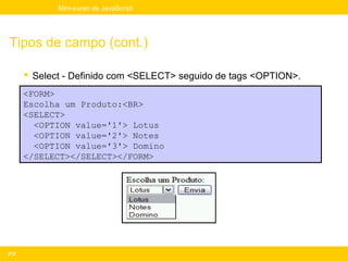 Mini-curso de JavaScript




Tipos de campo (cont.)

       Select - Definido com <SELECT> seguido de tags <OPTION>.
      <FORM>
      Escolha um Produto:<BR>
      <SELECT>
        <OPTION value='1'> Lotus
        <OPTION value='2'> Notes
        <OPTION value='3'> Domino
      </SELECT></SELECT></FORM>




212
 