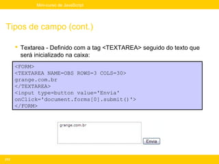 Mini-curso de JavaScript




Tipos de campo (cont.)

       Textarea - Definido com a tag <TEXTAREA> seguido do texto que
        será inicializado na caixa:
      <FORM>
      <TEXTAREA NAME=OBS ROWS=3 COLS=30>
      grange.com.br
      </TEXTAREA>
      <input type=button value='Envia'
      onClick='document.forms[0].submit()'>
      </FORM>




213
 
