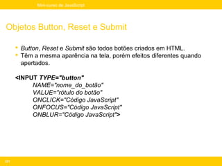 Mini-curso de JavaScript




Objetos Button, Reset e Submit

       Button, Reset e Submit são todos botões criados em HTML.
       Têm a mesma aparência na tela, porém efeitos diferentes quando
        apertados.

      <INPUT TYPE="button"
           NAME="nome_do_botão"
           VALUE="rótulo do botão"
           ONCLICK="Código JavaScript"
           ONFOCUS="Código JavaScript"
           ONBLUR="Código JavaScript">




221
 