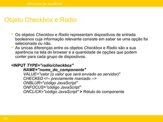 Mini-curso de JavaScript




Objeto Checkbox e Radio

       Os objetos Checkbox e Radio representam dispositivos de entrada
        booleanos cuja informação relevante consiste em saber se uma opção foi
        selecionada ou não.
       As únicas diferenças entre os objetos Checkbox e Radio são a sua
        aparência na tela do browser e a quantidade de opções que podem
        conter para cada grupo de dispositivos.

      <INPUT TYPE="radio/checkbox"
           NAME="nome_do_componente"
           VALUE="valor (o valor que será enviado ao servidor)"
           CHECKED <!-- previamente marcado -->
           ONBLUR="código JavaScript"
           ONFOCUS="código JavaScript"
           ONCLICK="código JavaScript" > Rótulo do componente




226
 