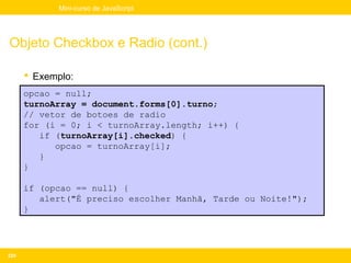 Mini-curso de JavaScript




Objeto Checkbox e Radio (cont.)

       Exemplo:
      opcao = null;
      turnoArray = document.forms[0].turno;
      // vetor de botoes de radio
      for (i = 0; i < turnoArray.length; i++) {
         if (turnoArray[i].checked) {
            opcao = turnoArray[i];
         }
      }

      if (opcao == null) {
         alert("É preciso escolher Manhã, Tarde ou Noite!");
      }




229
 
