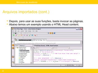 Mini-curso de JavaScript




Arquivos importados (cont.)

      Depois, para usar as suas funções, basta invocar as páginas.
      Abaixo temos um exemplo usando o HTML Head content.




23
 