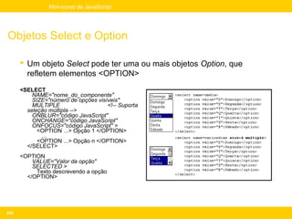 Mini-curso de JavaScript




Objetos Select e Option

       Um objeto Select pode ter uma ou mais objetos Option, que
        refletem elementos <OPTION>
      <SELECT
          NAME="nome_do_componente"
          SIZE="número de opções visíveis"
          MULTIPLE                   <!-- Suporta
        seleção múltipla -->
          ONBLUR="código JavaScript"
          ONCHANGE="código JavaScript"
          ONFOCUS="código JavaScript" >
            <OPTION ...> Opção 1 </OPTION>
             ...
            <OPTION ...> Opção n </OPTION>
        </SELECT>
      <OPTION
          VALUE="Valor da opção"
          SELECTED >
           Texto descrevendo a opção
        </OPTION>




230
 