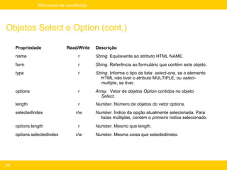 Mini-curso de JavaScript




Objetos Select e Option (cont.)

      Propriedade              Read/Write   Descrição
      name                          r       String. Equilavente ao atributo HTML NAME.
      form                          r       String. Referência ao formulário que contém este objeto.
      type                          r       String. Informa o tipo de lista: select-one, se o elemento
                                               HTML não tiver o atributo MULTIPLE, ou select-
                                               multiple, se tiver.
      options                       r       Array. Vetor de objetos Option contidos no objeto
                                               Select.
      length                        r       Number. Número de objetos do vetor options.
      selectedIndex                r/w      Number. Índice da opção atualmente selecionada. Para
                                              listas múltiplas, contém o primeiro índice selecionado.
      options.length                r       Number. Mesmo que length.
      options.selectedIndex        r/w      Number. Mesma coisa que selectedIndex.




231
 