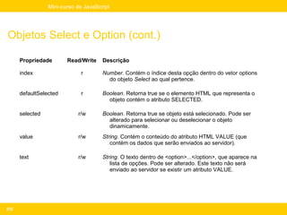 Mini-curso de JavaScript




Objetos Select e Option (cont.)

      Propriedade       Read/Write    Descrição

      index                  r        Number. Contém o índice desta opção dentro do vetor options
                                        do objeto Select ao qual pertence.

      defaultSelected        r        Boolean. Retorna true se o elemento HTML que representa o
                                        objeto contém o atributo SELECTED.

      selected              r/w       Boolean. Retorna true se objeto está selecionado. Pode ser
                                        alterado para selecionar ou deselecionar o objeto
                                        dinamicamente.
      value                 r/w       String. Contém o conteúdo do atributo HTML VALUE (que
                                         contém os dados que serão enviados ao servidor).

      text                  r/w       String. O texto dentro de <option>...</option>, que aparece na
                                         lista de opções. Pode ser alterado. Este texto não será
                                         enviado ao servidor se existir um atributo VALUE.




232
 