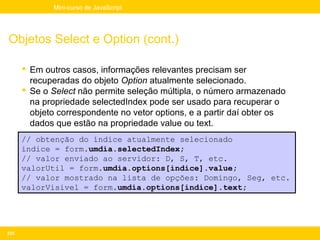 Mini-curso de JavaScript




Objetos Select e Option (cont.)

       Em outros casos, informações relevantes precisam ser
        recuperadas do objeto Option atualmente selecionado.
       Se o Select não permite seleção múltipla, o número armazenado
        na propriedade selectedIndex pode ser usado para recuperar o
        objeto correspondente no vetor options, e a partir daí obter os
        dados que estão na propriedade value ou text.
      // obtenção do índice atualmente selecionado
      indice = form.umdia.selectedIndex;
      // valor enviado ao servidor: D, S, T, etc.
      valorUtil = form.umdia.options[indice].value;
      // valor mostrado na lista de opções: Domingo, Seg, etc.
      valorVisivel = form.umdia.options[indice].text;




233
 