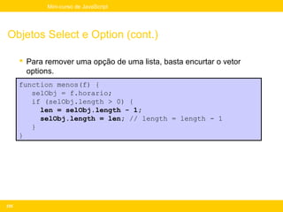 Mini-curso de JavaScript




Objetos Select e Option (cont.)

       Para remover uma opção de uma lista, basta encurtar o vetor
        options.
      function menos(f) {
         selObj = f.horario;
         if (selObj.length > 0) {
           len = selObj.length - 1;
           selObj.length = len; // length = length - 1
         }
      }




235
 