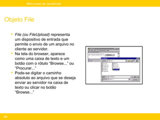 Mini-curso de JavaScript




Objeto File

       File (ou FileUpload) representa
        um dispositivo de entrada que
        permite o envio de um arquivo no
        cliente ao servidor.
       Na tela do browser, aparece
        como uma caixa de texto e um
        botão com o rótulo “Browse...” ou
        “Procurar...”
       Pode-se digitar o caminho
        absoluto ao arquivo que se deseja
        enviar ao servidor na caixa de
        texto ou clicar no botão
        “Browse...”




236
 