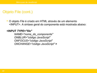 Mini-curso de JavaScript




Objeto File (cont.)

       O objeto File é criado em HTML através de um elemento
        <INPUT>. A sintaxe geral do componente está mostrada abaixo:

      <INPUT TYPE="file"
           NAME="nome_do_componente"
           ONBLUR="código JavaScript"
           ONFOCUS="código JavaScript"
           ONCHANGE="código JavaScript" >




237
 