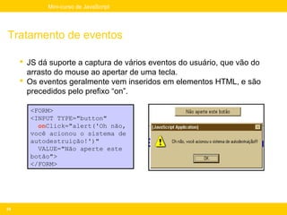 Mini-curso de JavaScript




Tratamento de eventos

      JS dá suporte a captura de vários eventos do usuário, que vão do
       arrasto do mouse ao apertar de uma tecla.
      Os eventos geralmente vem inseridos em elementos HTML, e são
       precedidos pelo prefixo “on”.

       <FORM>
       <INPUT TYPE="button"
         onClick="alert('Oh não,
       você acionou o sistema de
       autodestruição!')"
         VALUE="Não aperte este
       botão">
       </FORM>




24
 