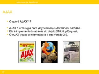Mini-curso de JavaScript




AJAX

       O que é AJAX?!?

       AJAX é uma sigla para Asynchronous JavaScript and XML.
       Ele é implementado através do objeto XMLHttpRequest.
       O AJAX trouxe a internet para a sua versão 2.0.




241
 