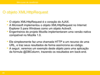 Mini-curso de JavaScript




O objeto XMLHttpRequest

       O objeto XMLHttpRequest é o coração do AJAX.
       A Microsoft implementou o objeto XMLHttpRequest no Internet
        Explorer 5 para Windows como um objeto ActiveX.
       Engenheiros do projeto Mozilla implementaram uma versão nativa
        compatível no Mozilla 1.0.

       Ele simplesmente faz uma chamada HTTP a um recurso de uma
        URL, e traz seus resultados de forma assíncrona ao código.
       A seguir, veremos um exemplo deste objeto para uma aplicação
        da formula @DBColumn, trazendo os resultados em back-end.




243
 