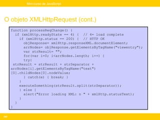 Mini-curso de JavaScript




O objeto XMLHttpRequest (cont.)
      function processReqChange() {
        if (xmlHttp.readyState == 4) { // 4= load complete
          if (xmlHttp.status == 200) { // HTTP OK
            objResponse= xmlHttp.responseXML.documentElement;
            arrNodes= objResponse.getElementsByTagName("viewentry");
            var strResult= "";
            for(var i=0; i<arrNodes.length; i++) {
            try{
       strResult = strResult + strSeparator +
      arrNodes[i].getElementsByTagName("text")
      [0].childNodes[0].nodeValue;
            } catch(e) { break; }
          }
          executeSomething(strResult.split(strSeparator));
          } else {
            alert("Error loading XML: n " + xmlHttp.statusText);
          }
        }
      }

245
 