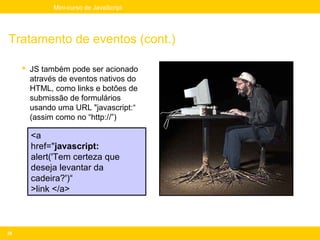 Mini-curso de JavaScript




Tratamento de eventos (cont.)

      JS também pode ser acionado
       através de eventos nativos do
       HTML, como links e botões de
       submissão de formulários
       usando uma URL "javascript:“
       (assim como no “http://”)

       <a
       href="javascript:
       alert('Tem certeza que
       deseja levantar da
       cadeira?')“
       >link </a>



26
 