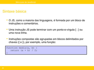 Mini-curso de JavaScript




Sintaxe básica

      O JS, como a maioria das linguagens, é formada por um bloco de
       instruções e comentários.

      Uma instrução JS pode terminar com um ponto-e-vírgula [ ; ] ou
       uma nova linha.

      Instruções compostas são agrupadas em blocos delimitados por
       chaves ({ e }), por exemplo, uma função:

     function media(a, b) {
        return (a + b) / 2;
     }




29
 