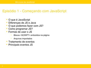 Mini-curso de JavaScript




Episódio 1 - Começando com JavaScript

       O que é JavaScript
       Diferenças de JS e Java
       O que podemos fazer com JS?
       Como programar JS?
       Formas de usar o JS
         •   Blocos <SCRIPT> embutidos na página
         •   Arquivos importados
     Tratamento de eventos
     Principais eventos JS




3
 