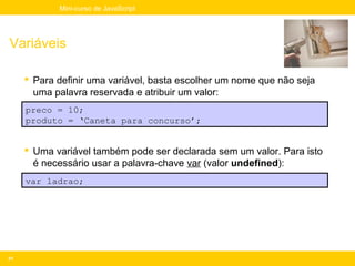 Mini-curso de JavaScript




Variáveis

      Para definir uma variável, basta escolher um nome que não seja
       uma palavra reservada e atribuir um valor:
     preco = 10;
     produto = ‘Caneta para concurso’;


      Uma variável também pode ser declarada sem um valor. Para isto
       é necessário usar a palavra-chave var (valor undefined):
     var ladrao;




31
 