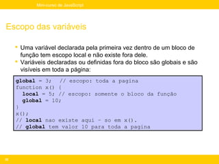 Mini-curso de JavaScript




Escopo das variáveis

      Uma variável declarada pela primeira vez dentro de um bloco de
       função tem escopo local e não existe fora dele.
      Variáveis declaradas ou definidas fora do bloco são globais e são
       visíveis em toda a página:
     global = 3; // escopo: toda a pagina
     function x() {
       local = 5; // escopo: somente o bloco da função
       global = 10;
     }
     x();
     // local nao existe aqui – so em x().
     // global tem valor 10 para toda a pagina




32
 