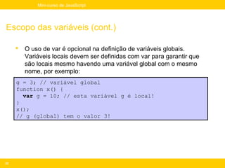 Mini-curso de JavaScript




Escopo das variáveis (cont.)

        O uso de var é opcional na definição de variáveis globais.
         Variáveis locais devem ser definidas com var para garantir que
         são locais mesmo havendo uma variável global com o mesmo
         nome, por exemplo:
     g = 3; // variável global
     function x() {
       var g = 10; // esta variável g é local!
     }
     x();
     // g (global) tem o valor 3!




33
 