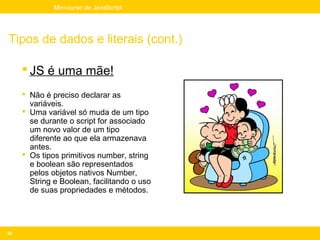 Mini-curso de JavaScript




Tipos de dados e literais (cont.)

      JS é uma mãe!
      Não é preciso declarar as
       variáveis.
      Uma variável só muda de um tipo
       se durante o script for associado
       um novo valor de um tipo
       diferente ao que ela armazenava
       antes.
      Os tipos primitivos number, string
       e boolean são representados
       pelos objetos nativos Number,
       String e Boolean, facilitando o uso
       de suas propriedades e métodos.




36
 
