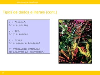 Mini-curso de JavaScript




Tipos de dados e literais (cont.)

     s = "texto";
     // s é string

     y = 123;
     // y é number

     s = true;
     // s agora é boolean!

     /* VARIAVEIS CAMALEAO -
     SE ADAPTAM AO CONTEXTO*/




37
 