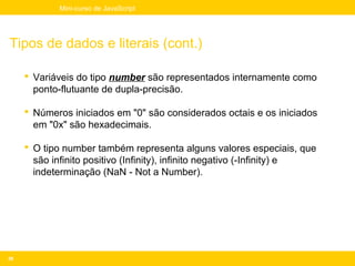 Mini-curso de JavaScript




Tipos de dados e literais (cont.)

      Variáveis do tipo number são representados internamente como
       ponto-flutuante de dupla-precisão.

      Números iniciados em "0" são considerados octais e os iniciados
       em "0x" são hexadecimais.

      O tipo number também representa alguns valores especiais, que
       são infinito positivo (Infinity), infinito negativo (-Infinity) e
       indeterminação (NaN - Not a Number).




38
 