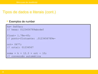 Mini-curso de JavaScript




Tipos de dados e literais (cont.)

      Exemplos de number
     hx= 0xffac;
     // hexa: 0123456789abcdef

     float= 1.78e-45;
     // ponto-flutuante: .0123456789e-

     oct= 0677;
     // octal: 01234567

     soma = h + 12.3 + oct - 10;
     // conversão automática




39
 