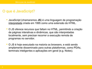 Mini-curso de JavaScript




O que é JavaScript?

     JavaScript (chamaremos JS) é uma linguagem de programação
      interpretada criada em 1995 como uma extensão do HTML.

     O JS oferece recursos que faltam no HTML, permitindo a criação
      de páginas interativas e dinâmicas, que são interpretadas
      localmente, sem precisar recorrer a execução remota de
      programas no servidor.

     O JS é hoje executado na maioria os browsers, e está sendo
      amplamente disseminado para outras plataformas, como PDAs,
      terminais inteligentes e aplicações em geral (e.g. Notes).




4
 