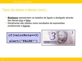 Mini-curso de JavaScript




Tipos de dados e literais (cont.)

      Booleans representam os estados de ligado e desligado através
       dos literais true e false.
      Geralmente são obtidos como resultados de expressões
       condicionais e lógicas.



       if(valorNota==3)
        alert(“FALSE!”)




40
 