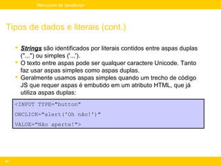 Mini-curso de JavaScript




Tipos de dados e literais (cont.)

      Strings são identificados por literais contidos entre aspas duplas
       ("...") ou simples ('...').
      O texto entre aspas pode ser qualquer caractere Unicode. Tanto
       faz usar aspas simples como aspas duplas.
      Geralmente usamos aspas simples quando um trecho de código
       JS que requer aspas é embutido em um atributo HTML, que já
       utiliza aspas duplas:
     <INPUT TYPE="button"
     ONCLICK="alert('Oh não!')"
     VALUE="Não aperte!">




41
 