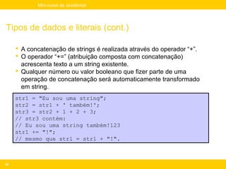 Mini-curso de JavaScript




Tipos de dados e literais (cont.)

      A concatenação de strings é realizada através do operador “+”.
      O operador “+=” (atribuição composta com concatenação)
       acrescenta texto a um string existente.
      Qualquer número ou valor booleano que fizer parte de uma
       operação de concatenação será automaticamente transformado
       em string.
     str1 = "Eu sou uma string";
     str2 = str1 + ' também!';
     str3 = str2 + 1 + 2 + 3;
     // str3 contém:
     // Eu sou uma string também!123
     str1 += "!";
     // mesmo que str1 = str1 + "!".



42
 