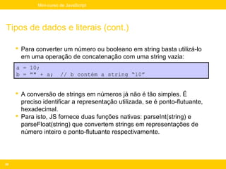 Mini-curso de JavaScript




Tipos de dados e literais (cont.)

      Para converter um número ou booleano em string basta utilizá-lo
       em uma operação de concatenação com uma string vazia:
     a = 10;
     b = "" + a;        // b contém a string “10”


      A conversão de strings em números já não é tão simples. É
       preciso identificar a representação utilizada, se é ponto-flutuante,
       hexadecimal.
      Para isto, JS fornece duas funções nativas: parseInt(string) e
       parseFloat(string) que convertem strings em representações de
       número inteiro e ponto-flutuante respectivamente.




43
 