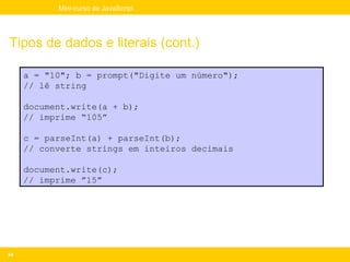 Mini-curso de JavaScript




Tipos de dados e literais (cont.)

     a = "10"; b = prompt("Digite um número");
     // lê string

     document.write(a + b);
     // imprime “105”

     c = parseInt(a) + parseInt(b);
     // converte strings em inteiros decimais

     document.write(c);
     // imprime ”15”




44
 
