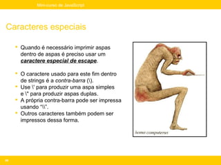 Mini-curso de JavaScript




Caracteres especiais

      Quando é necessário imprimir aspas
       dentro de aspas é preciso usar um
       caractere especial de escape.

      O caractere usado para este fim dentro
       de strings é a contra-barra ().
      Use ' para produzir uma aspa simples
       e " para produzir aspas duplas.
      A própria contra-barra pode ser impressa
       usando “”.
      Outros caracteres também podem ser
       impressos dessa forma.




45
 