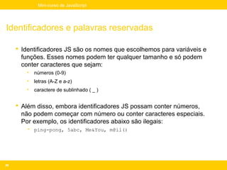 Mini-curso de JavaScript




Identificadores e palavras reservadas

      Identificadores JS são os nomes que escolhemos para variáveis e
       funções. Esses nomes podem ter qualquer tamanho e só podem
       conter caracteres que sejam:
        •   números (0-9)
        •   letras (A-Z e a-z)
        •   caractere de sublinhado ( _ )


      Além disso, embora identificadores JS possam conter números,
       não podem começar com número ou conter caracteres especiais.
       Por exemplo, os identificadores abaixo são ilegais:
        • ping-pong, 5abc, Me&You, m@il()




48
 