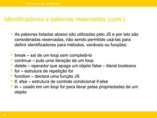 Mini-curso de JavaScript




Identificadores e palavras reservadas (cont.)

      As palavras listadas abaixo são utilizadas pelo JS e por isto são
       consideradas reservadas, não sendo permitido usá-las para
       definir identificadores para métodos, variáveis ou funções:

        break – sai de um loop sem completá-lo
        continue – pula uma iteração de um loop
        delete – operador que apaga um objeto false – literal booleano
        for – estrutura de repetição for
        function – declara uma função JS
        if, else – estrutura de controle condicional if-else
        in – usado em um loop for para iterar pelas propriedades de um
         objeto




49
 