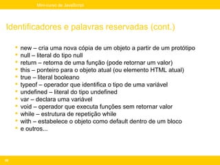 Mini-curso de JavaScript




Identificadores e palavras reservadas (cont.)

        new – cria uma nova cópia de um objeto a partir de um protótipo
        null – literal do tipo null
        return – retorna de uma função (pode retornar um valor)
        this – ponteiro para o objeto atual (ou elemento HTML atual)
        true – literal booleano
        typeof – operador que identifica o tipo de uma variável
        undefined – literal do tipo undefined
        var – declara uma variável
        void – operador que executa funções sem retornar valor
        while – estrutura de repetição while
        with – estabelece o objeto como default dentro de um bloco
        e outros...




50
 