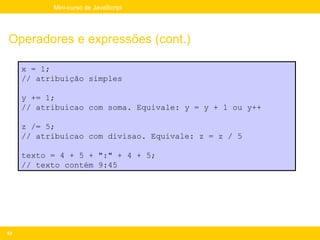 Mini-curso de JavaScript




Operadores e expressões (cont.)

     x = 1;
     // atribuição simples

     y += 1;
     // atribuicao com soma. Equivale: y = y + 1 ou y++

     z /= 5;
     // atribuicao com divisao. Equivale: z = z / 5

     texto = 4 + 5 + ":" + 4 + 5;
     // texto contém 9:45




53
 