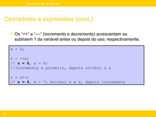 Mini-curso de JavaScript




Operadores e expressões (cont.)

      Os “++” e “––“ (incremento e decremento) acrescentam ou
       subtraem 1 da variável antes ou depois do uso, respectivamente.

     x = 5;

     z = ++x;
     // z = 6, x = 6;
     //Incrementa x primeiro, depois atribui a z

     z = x++;
     // z = 6, x = 7; Atribui x a z, depois incrementa




55
 