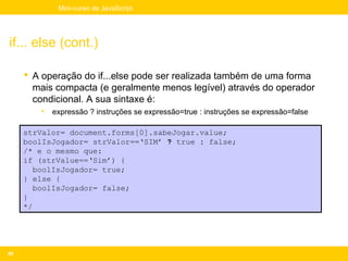 Mini-curso de JavaScript




if... else (cont.)

      A operação do if...else pode ser realizada também de uma forma
       mais compacta (e geralmente menos legível) através do operador
       condicional. A sua sintaxe é:
        •   expressão ? instruções se expressão=true : instruções se expressão=false

     strValor= document.forms[0].sabeJogar.value;
     boolIsJogador= strValor==‘SIM’ ? true : false;
     /* e o mesmo que:
     if (strValue==‘Sim’) {
        boolIsJogador= true;
     } else {
        boolIsJogador= false;
     }
     */




59
 