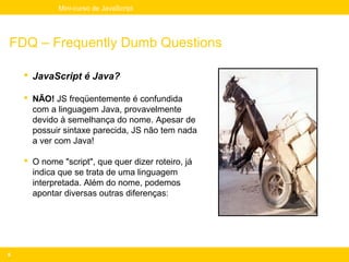 Mini-curso de JavaScript




FDQ – Frequently Dumb Questions

     JavaScript é Java?

     NÃO! JS freqüentemente é confundida
      com a linguagem Java, provavelmente
      devido à semelhança do nome. Apesar de
      possuir sintaxe parecida, JS não tem nada
      a ver com Java!

     O nome "script", que quer dizer roteiro, já
      indica que se trata de uma linguagem
      interpretada. Além do nome, podemos
      apontar diversas outras diferenças:




6
 