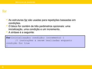 Mini-curso de JavaScript




for

      As estruturas for são usadas para repetições baseadas em
       condições.
      O bloco for contém de três parâmetros opcionais: uma
       inicialização, uma condição e um incremento.
      A sintaxe é a seguinte:

     for(inicialização; condição; incremento) {
            // instruções a serem realizadas enquanto
     condição for true
     }




60
 