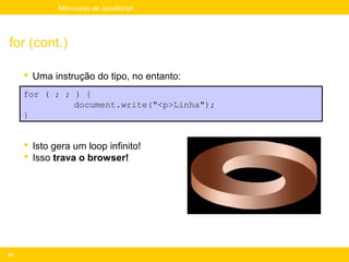 Mini-curso de JavaScript




for (cont.)

      Uma instrução do tipo, no entanto:
     for ( ; ; ) {
               document.write("<p>Linha");
     }


      Isto gera um loop infinito!
      Isso trava o browser!




63
 